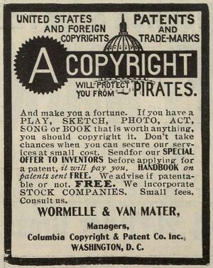 Poster with text: UNITED STATES PATENTS AND FOREIGN COPYRIGHT AND TRADEMARKS / A COPYRIGHT WILL PROTECT YOU FROM PIRATES. And make you a fortune. If you have a PLAY, SKETCH, PHOTO, ACT, SONG or BOOK that is worth anything, you should copyright it. Don't take chances when you can secure our services at small cost. Send for our SPECIAL OFFER TO INVENTOR, before applying for a patent, it will pay you. HANDBOOK on patents sent FREE. We advise if patentable or not. FREE. We incorporate STOCK COMPANIES. Small fees. Consult us. / WORMELLE & VAN MATER, Managers, Columbia Copyright & Patent Co. Inc., WASHINGTON, D. C.
