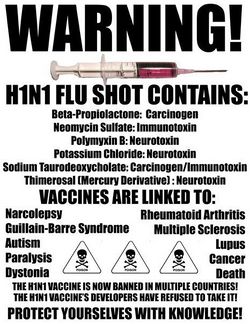 Poster with a picture of a syringe and skulls and crossbones labelled poison. The text reads: Warning! H1N1 Flu shot contains: Beta-Propiolactone: Carcinogen, Neomycin Sulfate: Immunotoxin, Polymyxin B: Neurotoxin, Potassium Chloride: Neurotoxin, Sodium Taurodeoxycholate: Carcinogen/Immunotoxin, Thimerosal (Mercury Derivative): Neurotoxin. Vaccines are linked to: Narcolepsy, Rheumatoid Arthritis, Guillain-Barre Syndrome, Multiple Sclerosis, Autism, Lupus, Paralysis, Cancer, Dystonia, Death. The H1N1 vaccine is now banned in multiple countries! The H1N1 vaccine's developers have refused to take it! Protect yourselves with knowledge!